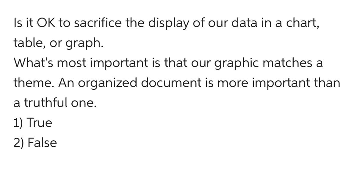 Is it OK to sacrifice the display of our data in a chart,
table, or graph.
What's most important is that our graphic matches a
theme. An organized document is more important than
a truthful one.
1) True
2) False