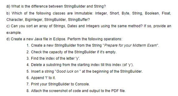 a) What is the difference between StringBuilder and String?
b) Which of the following classes are Immutable: Integer, Short, Byte, String, Boolean, Float,
Character, BigInteger, StringBuilder, StringBuffer?
c) Can you sort an array of Strings, Dates and Integers using the same method? If so, provide an
example.
d) Create a new Java file in Eclipse. Perform the following operations:
1. Create a new String Builder from the String "Prepare for your Midterm Exam".
2. Check the capacity of the StringBuilder if it's empty.
3. Find the index of the letter 'y'.
4. Delete a substring from the starting index till this index (of 'y').
5. Insert a string "Good luck on " at the beginning of the StringBuilder.
6. Append '!' to it.
7. Print your StringBuilder to Console.
8. Attach the screenshot of code and output to the PDF file.