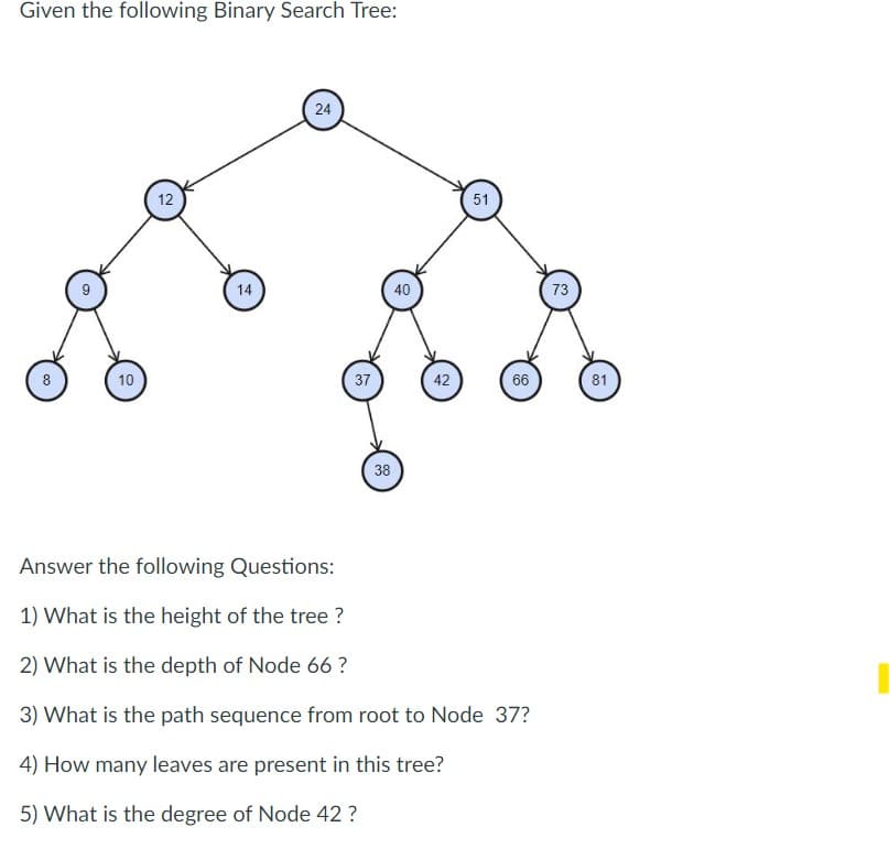 Given the following Binary Search Tree:
8
9
10
12
14
24
37
38
40
42
51
66
Answer the following Questions:
1) What is the height of the tree ?
2) What is the depth of Node 66 ?
3) What is the path sequence from root to Node 37?
4) How many leaves are present in this tree?
5) What is the degree of Node 42 ?
73
81