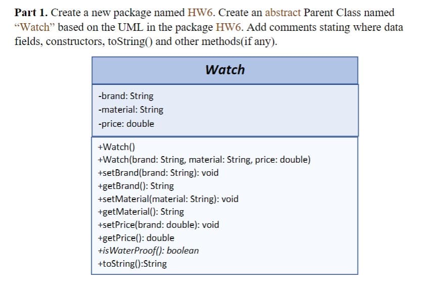 Part 1. Create a new package named HW6. Create an abstract Parent Class named
"Watch" based on the UML in the package HW6. Add comments stating where data
fields, constructors, toString() and other methods(if any).
Watch
-brand: String
-material: String
-price: double
+Watch()
+Watch(brand: String, material: String, price: double)
+setBrand(brand: String): void
+getBrand(): String
+setMaterial (material: String): void
+get Material(): String
+setPrice(brand: double): void
+getPrice(): double
+is WaterProof(): boolean
+toString():String