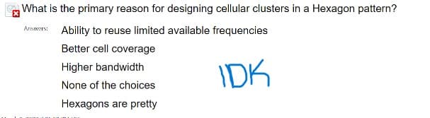 What is the primary reason for designing cellular clusters in a Hexagon pattern?
Answers: Ability to reuse limited available frequencies
Better cell coverage
Higher bandwidth
IDK
None of the choices
Hexagons are pretty