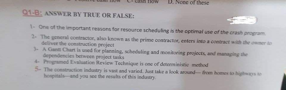 flöw
D. None of these
Q1-B: ANSWER BY TRUE OR FALSE:
1- One of the important reasons for resource scheduling is the optimal use of the crash program.
2- The general contractor, also known as the prime contractor, enters into a contract with the owner to
deliver the construction project
3- A Gantt Chart is used for planning, scheduling and monitoring projects, and managing the
dependencies between project tasks
4- Programed Evaluation Review Technique is one of deterministic method
5- The construction industry is vast and varied. Just take a look around- from homes to highways to
hospitals-and you see the results of this industry.
