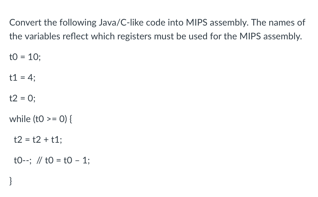 Convert the following Java/C-like code into MIPS assembly. The names of
the variables reflect which registers must be used for the MIPS assembly.
tO = 10;
t1 = 4;
t2 = 0;
while (to >= 0) {
}
t2 = t2 + t1;
to--; // to t0 - 1;