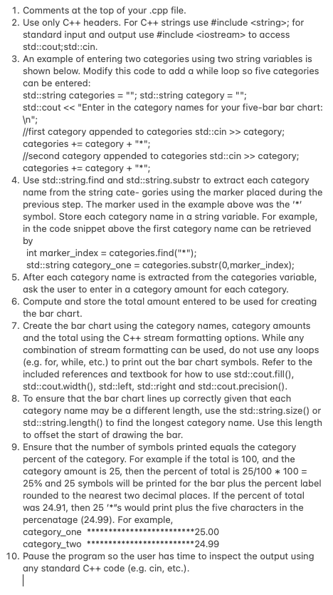 1. Comments at the top of your .cpp file.
2. Use only C++ headers. For C++ strings use #include <string>; for
standard input and output use #include <iostream> to access
std::cout; std::cin.
3. An example of entering two categories using two string variables is
shown below. Modify this code to add a while loop so five categories
can be entered:
std::string categories = ""; std::string category = "";
std::cout << "Enter in the category names for your five-bar bar chart:
\n";
//first category appended to categories std::cin>> category;
categories += category + "*";
//second category appended to categories std::cin>> category;
categories += category + "*";
4. Use std::string.find and std::string.substr to extract each category
name from the string categories using the marker placed during the
previous step. The marker used in the example above was the '*'
symbol. Store each category name in a string variable. For example,
in the code snippet above the first category name can be retrieved
by
int marker_index = categories.find("*");
std::string category_one = categories.substr(0,marker_index);
5. After each category name is extracted from the categories variable,
ask the user to enter in a category amount for each category.
6. Compute and store the total amount entered to be used for creating
the bar chart.
7. Create the bar chart using the category names, category amounts
and the total using the C++ stream formatting options. While any
combination of stream formatting can be used, do not use any loops
(e.g. for, while, etc.) to print out the bar chart symbols. Refer to the
included references and textbook for how to use std::cout.fill(),
std::cout.width(), std::left, std::right and std::cout.precision ().
8. To ensure that the bar chart lines up correctly given that each
category name may be a different length, use the std::string.size() or
std::string.length() to find the longest category name. Use this length
to offset the start of drawing the bar.
9. Ensure that the number of symbols printed equals the category
percent of the category. For example if the total is 100, and the
category amount is 25, then the percent of total is 25/100 * 100 =
25% and 25 symbols will be printed for the bar plus the percent label
rounded to the nearest two decimal places. If the percent of total
was 24.91, then 25 '*"s would print plus the five characters in the
percenatage (24.99). For example,
category_one ********
category_two *********
********25.00
*********24.99
10. Pause the program so the user has time to inspect the output using
any standard C++ code (e.g. cin, etc.).
1
