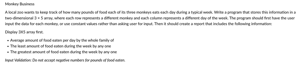 Monkey Business
A local zoo wants to keep track of how many pounds of food each of its three monkeys eats each day during a typical week. Write a program that stores this information in a
two-dimensional 3 x 5 array, where each row represents a different monkey and each column represents a different day of the week. The program should first have the user
input the data for each monkey, or use constant values rather than asking user for input. Then it should create a report that includes the following information:
Display 3X5 array first.
Average amount of food eaten per day by the whole family of
• The least amount of food eaten during the week by any one
• The greatest amount of food eaten during the week by any one
Input Validation: Do not accept negative numbers for pounds of food eaten.