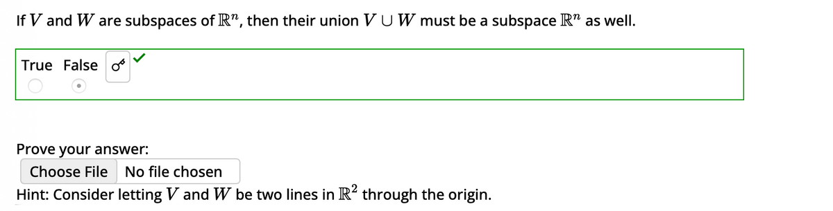 If V and W are subspaces of R", then their union VU W must be a subspace R" as well.
True False o
Prove your answer:
Choose File No file chosen
Hint: Consider letting V and W be two lines in R² through the origin.