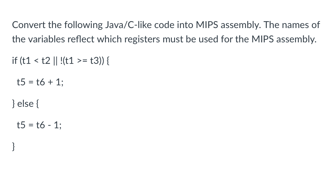 Convert the following Java/C-like code into MIPS assembly. The names of
the variables reflect which registers must be used for the MIPS assembly.
if (t1 < t2 || !(t1 >=
= t3)) {
t5 = t6 + 1;
} else {
}
t5 = t6 - 1;