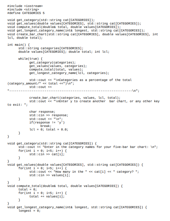 #include <iostream>
#include <string>
#define CATEGORIES 5
void get_category(std::string cat [CATEGORIES]);
void get values (double values [CATEGORIES], std::string cat [CATEGORIES]);
void compute_total(double& total, double values [CATEGORIES]);
void get_longest_category_name
(int& longest, std::string cat [CATEGORIES]);
void create_bar_chart(std::string cat [CATEGORIES], double values [CATEGORIES], int
lcl, double total);
int main() {
std::string categories [CATEGORIES];
double values [CATEGORIES]; double total; int lcl;
while(true) {
get_longest_category_name(lcl, categories);
std::cout << "\nCategories as a percentage of the total
(category_amount/" << total <<")\n";
std::cout <<
to exit: ";
}
void
}
}
void
get_category(categories);
get_values (values, categories);
compute_total(total, values);
}
create_bar_chart (categories, values, lcl, total);
std::cout << "\nEnter y to create another bar chart, or any other key
char response;
std::cin>> response;
std::cout << "\n";
if (response != 'y')
break;
lcl = 0; total = 0.0;
get_category(std::string cat [CATEGORIES]) {
std::cout<<"Enter in the category names for your five-bar bar chart: \n";
for (int i = 0; i<5; i++) {
std::cin>> cat[i];
}
void get_values (double values [CATEGORIES], std::string cat [CATEGORIES]) {
for (int i = 0; i<5; i++) {
std::cout << "How many in the " << cat[i] << "category? ";
std::cin>> values[i];
-\n";
void compute_total (double& total, double values [CATEGORIES]) {
total = 0;
for (int i = 0; i<5; i++) {
total values[1];
}
get_longest_category_name (int& longest, std::string cat [CATEGORIES]) {
longest = 0;