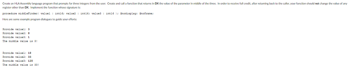 Create an HLA Assembly language program that prompts for three integers from the user. Create and call a function that returns in DX the value of the parameter in middle of the three. In order to receive full credit, after retuming back to the caller, your function should not change the value of any
register other than DX. Implement the function whose signature is:
procedure middleFinder( valuel: int16; value2: int16; value3: int16); @nodisplay; @noframe;
Here are some example program dialogues to guide your efforts:
Provide valuel: 3
Provide value2: 8
Provide value3: 1
The middle value is 3!
Provide valuel: 18
Provide value2: 33
Provide value3: 120
The middle value is 33!