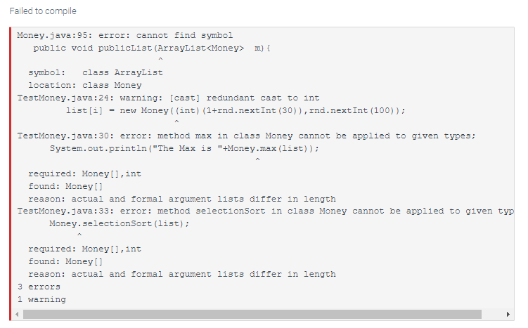 Failed to compile
Money.java:95:
error: cannot find symbol
public void publicList (ArrayList<Money> m) {
symbol: class ArrayList
location: class Money
TestMoney.java:24: warning: [cast] redundant cast to int
list[i] = new Money( (int) (1+rnd.nextInt (30)), rnd.nextInt (100));
TestMoney.java:30: error: method max in class Money cannot be applied to given types;
System.out.println("The Max is "+Money.max (list));
required: Money [], int
found: Money []
reason: actual and formal argument lists differ in length
TestMoney.java:33: error: method selectionSort in class Money cannot be applied to given typ
Money.selectionSort (list);
required: Money [], int
found: Money []
reason: actual and formal argument lists differ in length
3 errors
1 warning