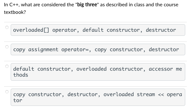 In C++, what are considered the "big three" as described in class and the course
textbook?
overloaded [] operator, default constructor, destructor
copy assignment operator=, copy constructor, destructor
default constructor, overloaded constructor, accessor me
thods
copy constructor, destructor, overloaded stream << opera
tor