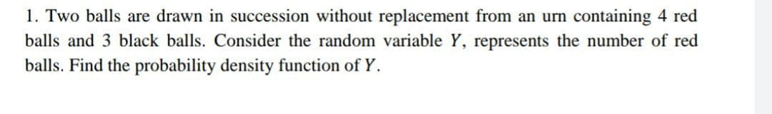 1. Two balls are drawn in succession without replacement from an urn containing 4 red
balls and 3 black balls. Consider the random variable Y, represents the number of red
balls. Find the probability density function of Y.
