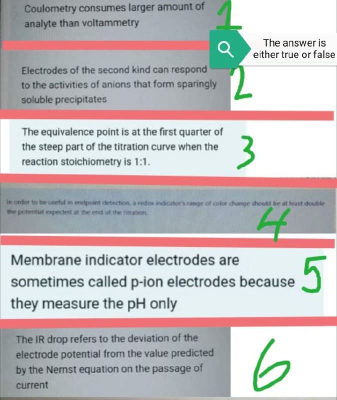 Coulometry consumes larger amount of
analyte than voltammetry
The answer is
either true or false
Electrodes of the second kind can respond
to the activities of anions that form sparingly
soluble precipitates
The equivalence point is at the first quarter of
3
the steep part of the titration curve when the
reaction stoichiometry is 1:1.
In order to be useful in endpoint detection, a redox indicator's range of color change should be at least double
the potential expected at the end of the titration
Membrane indicator electrodes are
5
sometimes called p-ion electrodes because
they measure the pH only
The IR drop refers to the deviation of the
electrode potential from the value predicted
by the Nernst equation on the passage of
6
current
