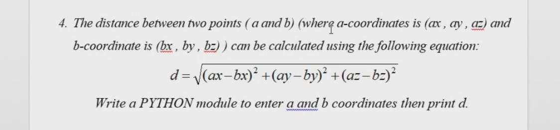 4. The distance between two points (a and b) (where a-coordinates is (ax , ay, az) and
b-coordinate is (bx , by, bz) ) can be calculated using the following equation:
d =
V(ax-bx)' +(ay-by)² +(az-bz)
Write a PYTHON module to enter a and b coordinates then print d.
