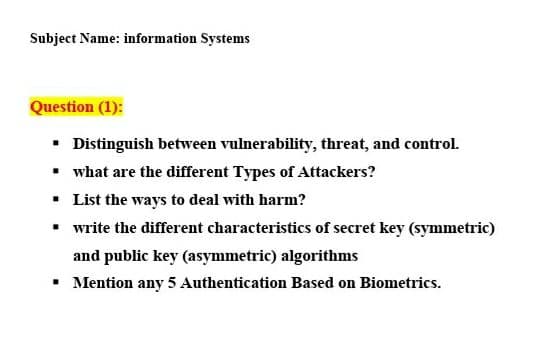 Subject Name: information Systems
Question (1):
• Distinguish between vulnerability, threat, and control.
• what are the different Types of Attackers?
• List the ways to deal with harm?
• write the different characteristics of secret key (symmetric)
and public key (asymmetric) algorithms
• Mention any 5 Authentication Based on Biometrics.
