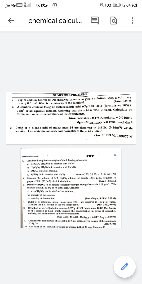 Jio 4G VOLTE 46l
1.01K/s m
N 40%
I 12:04 PM
chemical calcul...
NUMERICAL PROBLEMS
10g of sodium hydroxide was dissolved in water to give a solution. with a volume o
exactly 0.2 dm3. What is the molarity of the solution?
A solution contains 29.0g of trichloroacetic acid (ClgC COOH) (formula wt 163) ir
1dm3 of an aqueous solution. Assuming that the acid is 72% ionized. Calculate the
formal and molar concentrations of the constituents.
1.
(Ans. 1.25 M
2.
(Ans. Formality = 0.178 F, molarity = 0.04984M
Мн- МСHgCOо-- 0.12816 mol dm
3. 7.03g of a dibasic acid of molar mass 98 are dissolved in 0.8 lit. (0.8dm3) of the
solution. Calculate the molarity and normality of the acid solution.
(Ans. 0.1793 M, 0.08977 M)
39
Chmical Calculations
4. Calculate the equivalent weights of the following substances
a) (HgCgO4, 2H2O) in its reaction with NaOH.
b) (HgCgO4, 2HgO) in its reaction with KMNO4
c) KMNO4 (in acidic medium)
d) AgNOs (in its reaction with NaCI)
5. Calculate the volume of 94% H2SO, solution of density 1.831 g/ml required to
prepare 20 lit. (20 dm) of a 0.1 M solution.
6. Density of H2SO, in an almost completely charged storage battery is 1.25 g/ml. This
solution contains 33.3% by wt of the acid. Calculate
a) wt. of H3SO4 per lit (dm) of the solution
(Ans. (a) 63, (b) 63, (c) 31.6) (d) 170)
(Ans. 113.8 mL)
b) molarity of the solution
c) molality of the solution
7. 23.253 g of potassium nitrate (molar mass 101.1) are dissolved in 150 g of water.
Calculate the mol. fraction of the two components.
8. 100 ml. of an aq. LiCI solution contains 0.637 g of LICI (molar mass 42.44) The density
of the solution is 1.003 g/mL. Express the concentration in terms of normality,
molarity, and mole fraction of the two components.
(Ans. 416 gm, 4.24 M, 5.09 M)
(Ans. 0.027, 0.973)
(Ans. 0.1501 N, 0.1501 M, Xug - 0.0027, XH.O = 0.9973)
9. Calculate the mol fraction of alcohol in 25% aq. solution. The density of the solution is
1.10 g/ml.
(Ans. 0.103)
10. How much of KCl should be weighed to prepare 2.0L of 20 ppm K standard?
