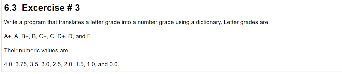 6.3 Excercise # 3
Write a program that translates a letter grade into a number grade using a dictionary. Letter grades are
A+, A, B+, B, C+, C, D+, D, and F.
Their numeric values are
4.0, 3.75, 3.5, 3.0, 2.5, 2.0, 1.5, 1.0, and 0.0.