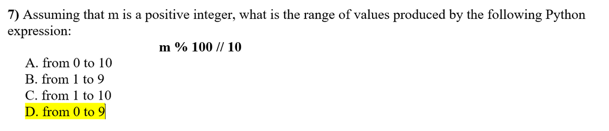 7) Assuming that m is a positive integer, what is the range of values produced by the following Python
expression:
m % 100 // 10
A. from 0 to 10
B. from 1 to 9
C. from 1 to 10
D. from 0 to 9