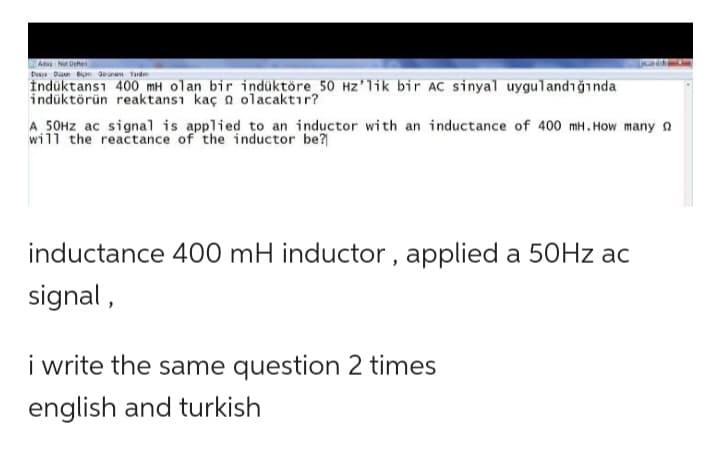 A-Not Defteri
Dusya Dun Bi Gene Yard
Induktans1 400 mH olan bir indüktöre 50 Hz'lik bir AC sinyal uygulandığında
indüktörün reaktansı kaç olacaktır?
A 50Hz ac signal is applied to an inductor with an inductance of 400 mH. How many
will the reactance of the inductor be?
inductance 400 mH inductor, applied a 50Hz ac
signal,
i write the same question 2 times
english and turkish