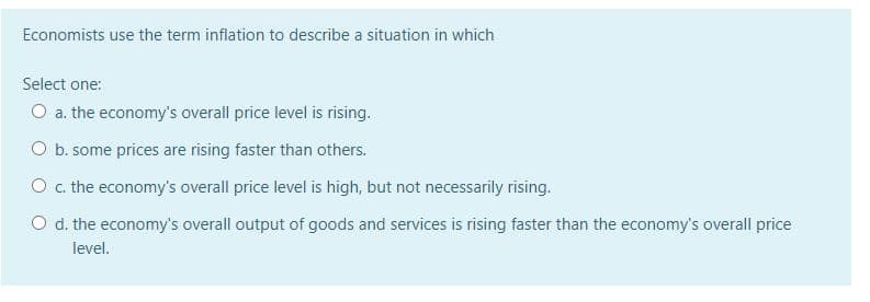 Economists use the term inflation to describe a situation in which
Select one:
O a. the economy's overall price level is rising.
O b. some prices are rising faster than others.
O c. the economy's overall price level is high, but not necessarily rising.
O d. the economy's overall output of goods and services is rising faster than the economy's overall price
level.
