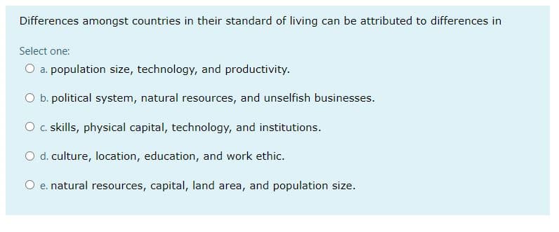 Differences amongst countries in their standard of living can be attributed to differences in
Select one:
O a. population size, technology, and productivity.
O b. political system, natural resources, and unselfish businesses.
O c.skills, physical capital, technology, and institutions.
O d. culture, location, education, and work ethic.
O e. natural resources, capital, land area, and population size.
