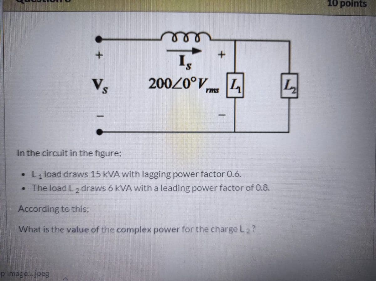 10 points
S.
Vs
200/0°V L
rms
In the circuit in the figure;
L load draws 15 kVA with lagging power factor 0.6.
• The load L 2 draws 6 kVA with a leading power factor of 0.8.
According to this;
What is the value of the complex power for the charge L 2?
p Image...jpeg
