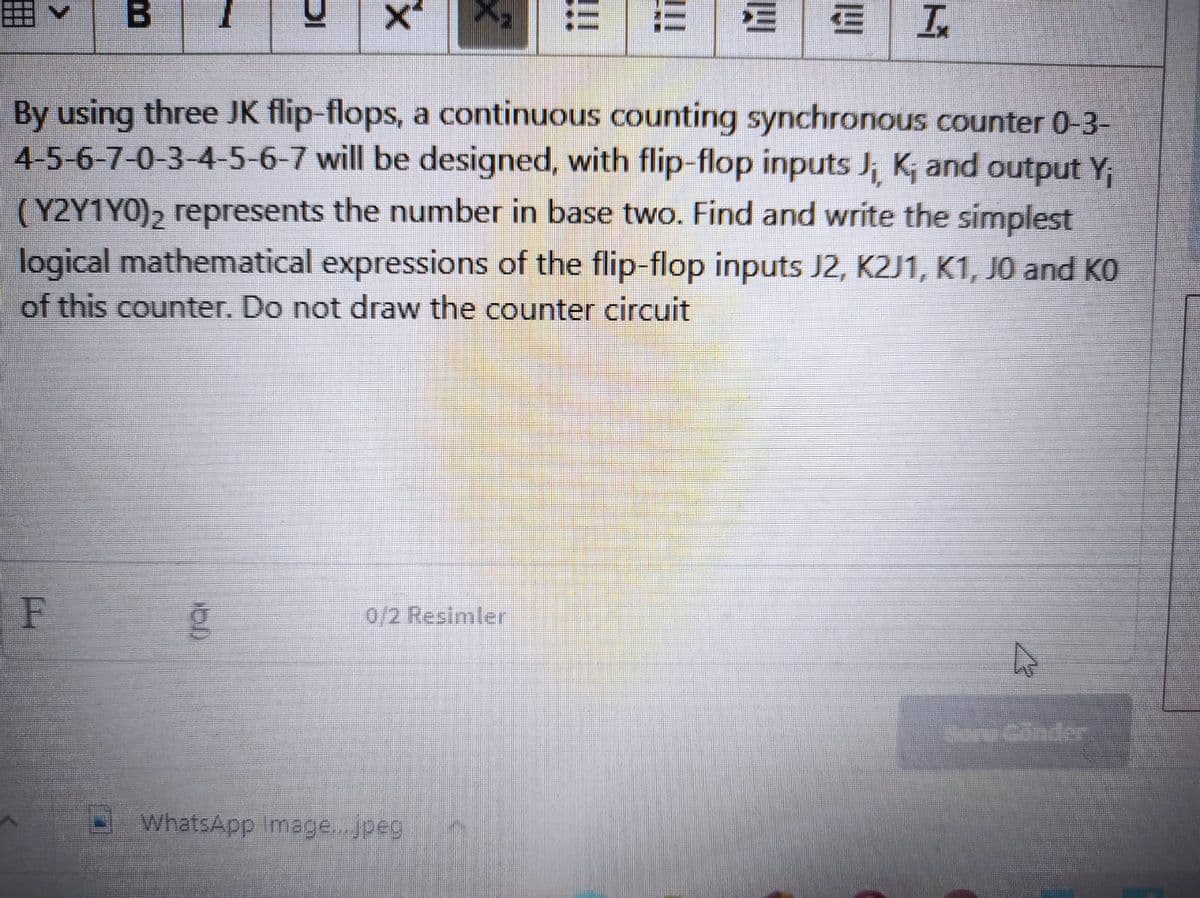 B
E|
In
By using three JK flip-flops, a continuous counting synchronous counter 0-3-
4-5-6-7-0-3-4-5-6-7 will be designed, with flip-flop inputs J; K; and output Y;
(Y2Y1Y0), represents the number in base two. Find and write the simplest
logical mathematical expressions of the flip-flop inputs J2, K2J1, K1, JO and KO
of this counter. Do not draw the counter circuit
0/2 Resimler
Sore Conder
WhatsApp Image...jpeg
四
!!!
DI
