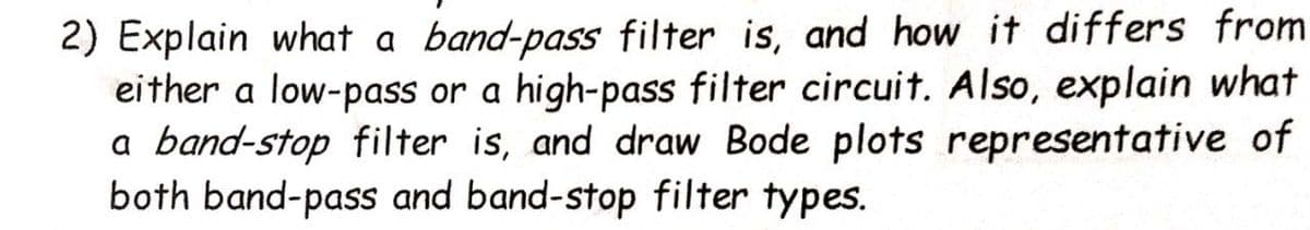 2) Explain what a band-pass filter is, and how it differs from
either a low-pass or a high-pass filter circuit. Also, explain what
a band-stop filter is, and draw Bode plots representative of
both band-pass and band-stop filter types.
