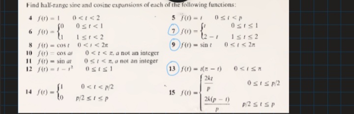 Find hal-range sine and cosine expansions of each of the following functions:
5 T) -1
4 f()-1
so
Ostsi
6 f() =
12 -1 ISIS 2
Isr<2
0 <I< 2n
0<t< R. a not an integer
0sI<, a not an integer
9 r) - sin t
8 S(1) = cos t
10 f) = cos al
11 S) - sin at
12 f() =1-
13 f() = 1(7 - 1)
2kt
OsIs p/2
0<t< p/2
p/2 sISP
14 f0)
15 f() -
2k(p - 1)
p/2 SISP
