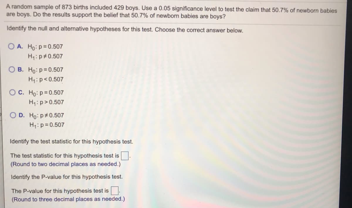 A random sample of 873 births included 429 boys. Use a 0.05 significance level to test the claim that 50.7% of newborn babies
are boys. Do the results support the belief that 50.7% of newborn babies are boys?
Identify the null and alternative hypotheses for this test. Choose the correct answer below.
O A. Ho:p= 0.507
H:p#0.507
O B. Ho: p= 0.507
H:p<0.507
O C. Ho:p= 0.507
H1:p>0.507
O D. Ho: p#0.507
H1:p=0.507
Identify the test statistic for this hypothesis test.
The test statistic for this hypothesis test is
(Round to two decimal places as needed.)
Identify the P-value for this hypothesis test.
The P-value for this hypothesis test is.
(Round to three decimal places as needed.)
