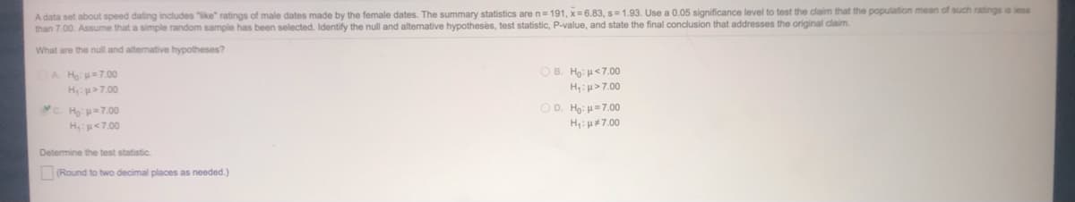 A data set about speed dating includes "like" ratings of male dates made by the female dates. The summary statistics are n= 191, x= 6.83, s= 1.93. Use a 0.05 significance level to test the claim that the population mean of such ratings is less
than 7.00. Assume that a simple random sample has been selected. Identify the null and altemative hypotheses, test statistic, P-value, and state the final conclusion that addresses the original claim.
What are the null and altenative hypotheses?
OB. Ho: H<7.00
A. Ho =7.00
Hp>7.00
H: µ>7.00
C. Họ: =7.00
OD. Ho: =7.00
Hp<7.00
H4: H#7.00
Determine the test statistic.
(Round to two decimal places as needed.)

