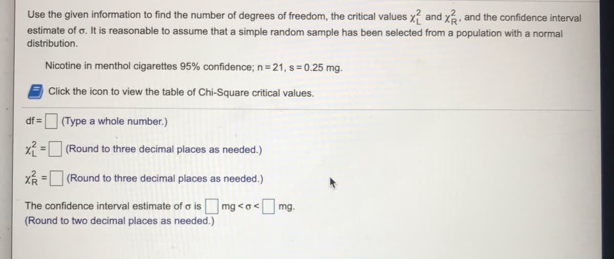 Use the given information to find the number of degrees of freedom, the critical values x and xá, and the confidence interval
estimate of o. It is reasonable to assume that a simple random sample has been selected from a population with a normal
distribution.
Nicotine in menthol cigarettes 95% confidence; n = 21, s = 0.25 mg.
Click the icon to view the table of Chi-Square critical values.
df = (Type a whole number.)
X = (Round to three decimal places as needed.)
XR = (Round to three decimal places as needed.)
%3D
The confidence interval estimate of o is
mg <o< mg.
(Round to two decimal places as needed.)
