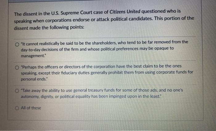 The dissent in the U.S. Supreme Court case of Citizens United questioned who is
speaking when corporations endorse or attack political candidates. This portion of the
dissent made the following points:
"It cannot realistically be said to be the shareholders, who tend to be far removed from the
day-to-day decisions of the firm and whose political preferences may be opaque to
management."
O "Perhaps the officers or directors of the corporation have the best claim to be the ones
speaking, except their fiduciary duties generally prohibit them from using corporate funds for
personal ends."
Take away the ability to use general treasury funds for some of those ads, and no one's
autonomy, dignity, or political equality has been impinged upon in the least"
O All of these
