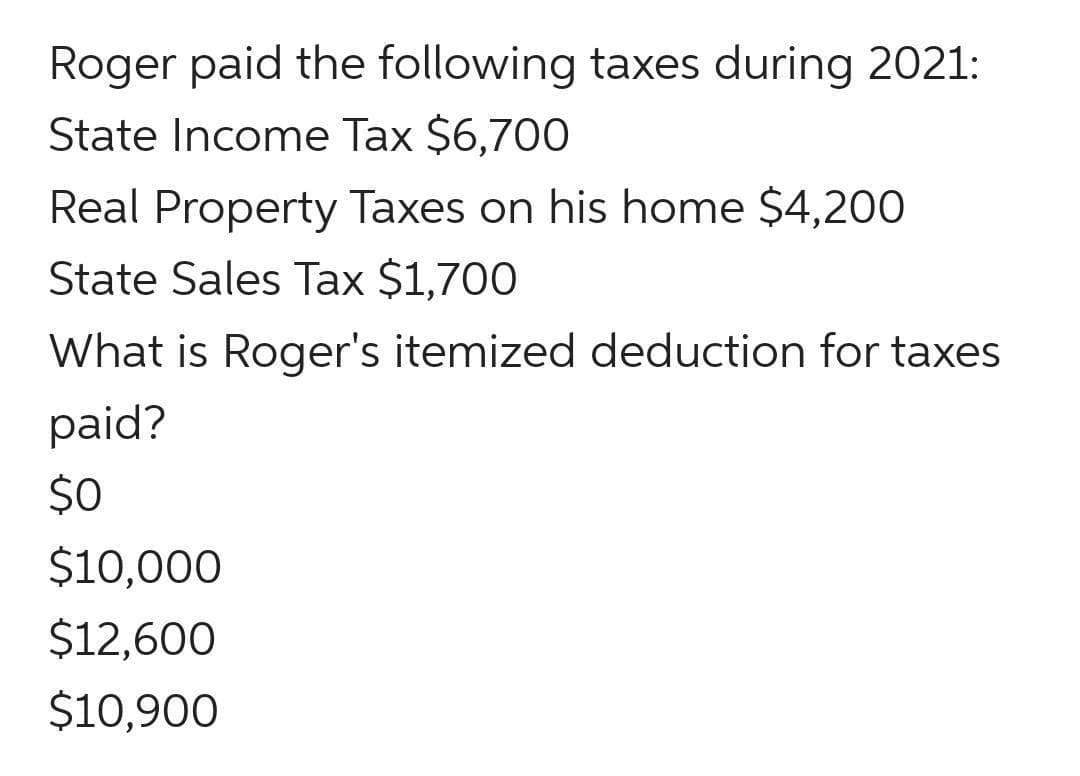 Roger paid the following taxes during 2021:
State Income Tax $6,700
Real Property Taxes on his home $4,200
State Sales Tax $1,700
What is Roger's itemized deduction for taxes
paid?
$0
$10,000
$12,600
$10,900
