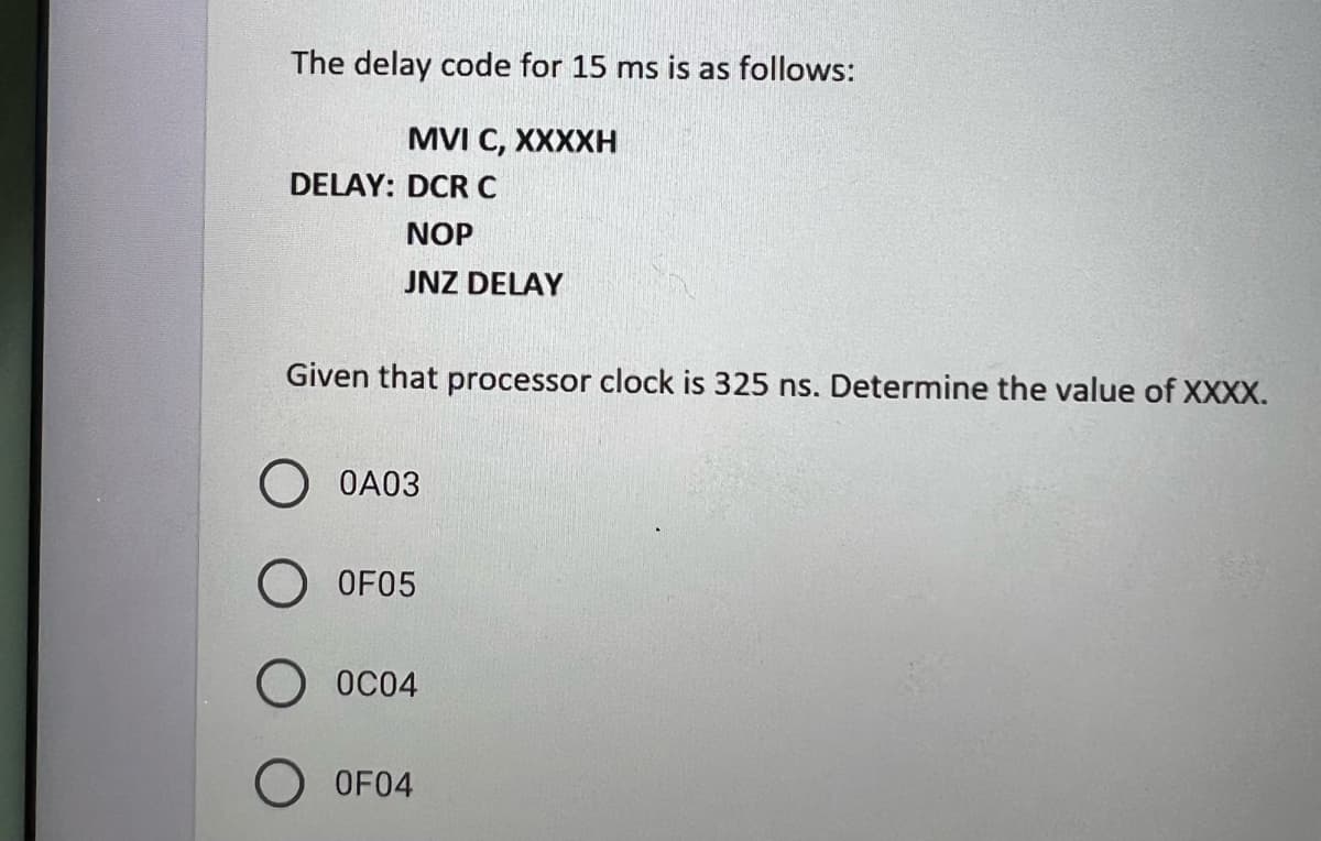 The delay code for 15 ms is as follows:
MVI C, XXXXH
DELAY: DCR C
NOP
JNZ DELAY
Given that processor clock is 325 ns. Determine the value of XXXX.
O 0A03
OF05
0C04
O OF04