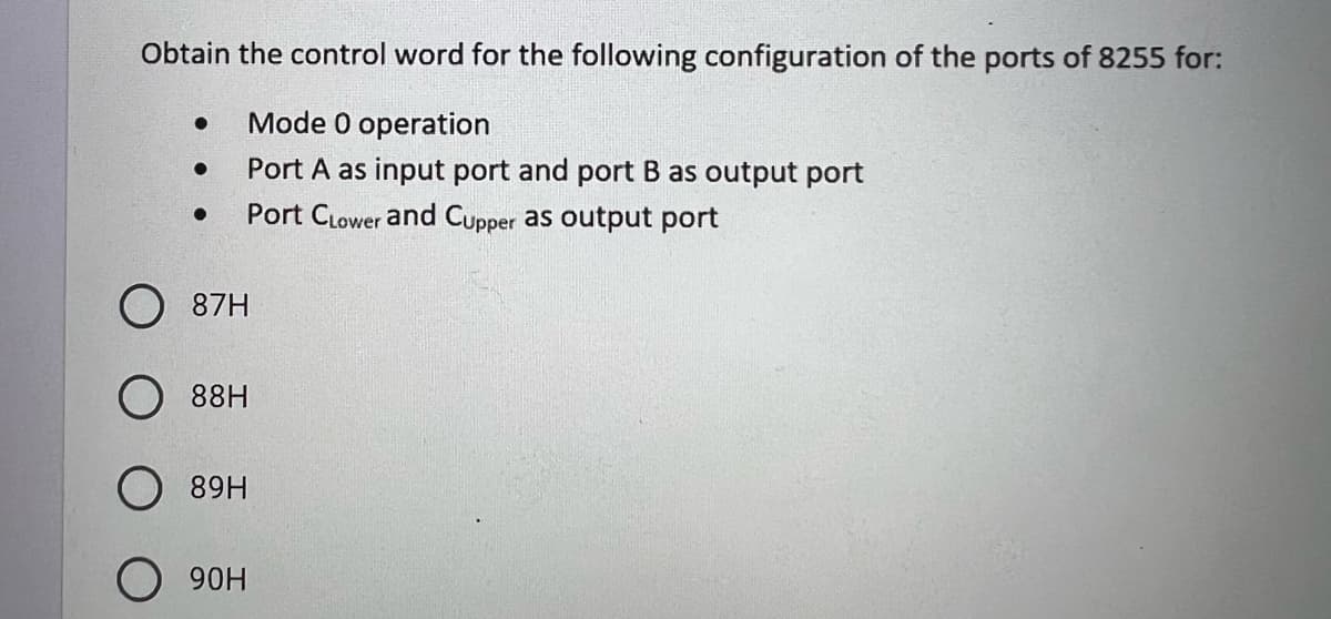 Obtain the control word for the following configuration of the ports of 8255 for:
Mode 0 operation
Port A as input port and port B as output port
Port Clower and Cupper as output port
●
●
●
87H
88H
89H
O 90H