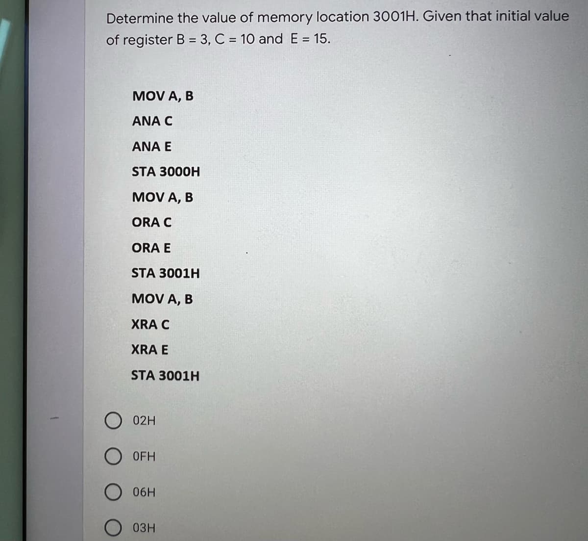 Determine the value of memory location 3001H. Given that initial value
of register B = 3, C = 10 and E = 15.
MOV A, B
ANA C
ANA E
STA 3000H
MOV A, B
ORA C
ORA E
STA 3001H
MOV A, B
XRA C
XRA E
STA 3001H
02H
OFH
06H
03H