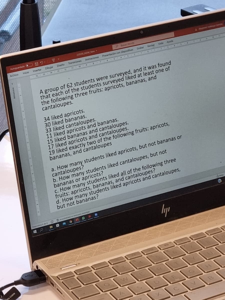 Autoguardado O A9-
22020 MCM Ven
P ancar Av
&ndo baga Sada
Archivo
Inicio
Insertar
Dibujar
Diseño
Transiciones
Animaciones Presentación con diapositivas Grabar
C16 15 14 13 12 11 10 7 6 S 4 O
Revisar
Vista
Ayuda
A group of 62 students were surveyed, and it was found
that each of the students surveyed liked at least one of
the following three fruits: apricots, bananas, and
cantaloupes.
34 liked apricots.
30 liked bananas.
33 liked cantaloupes.
11 liked apricots and bananas.
15 liked bananas and cantaloupes.
17 liked apricots and cantaloupes.
19 liked exactly two of the following fruits: apricots,
bananas, and cantaloupes
a. How many students liked apricots, but not bananas or
cantaloupes?
b. How many students liked cantaloupes, but not
bananas or apricots?
c. How many'students liked all of the following three
fruits: apricots, bananas, and cantaloupes?
d. How many students liked apricots and cantaloupes,
but not bananas?
Accesibidad es necearo etga
ostiva 6 de 6
ta Cable
A.
O I RE
