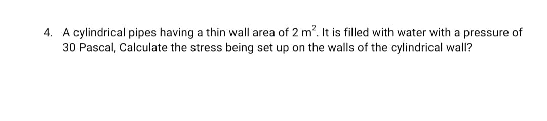 4. A cylindrical pipes having a thin wall area of 2 m. It is filled with water with a pressure of
30 Pascal, Calculate the stress being set up on the walls of the cylindrical wall?
