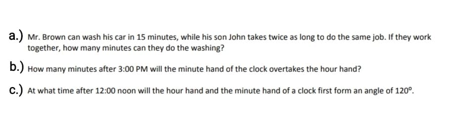 a.) Mr. Brown can wash his car in 15 minutes, while his son John takes twice as long to do the same job. If they work
together, how many minutes can they do the washing?
b.) How many minutes after 3:00 PM will the minute hand of the clock overtakes the hour hand?
c.) At what time after 12:00 noon will the hour hand and the minute hand of a clock first form an angle of 120°.
