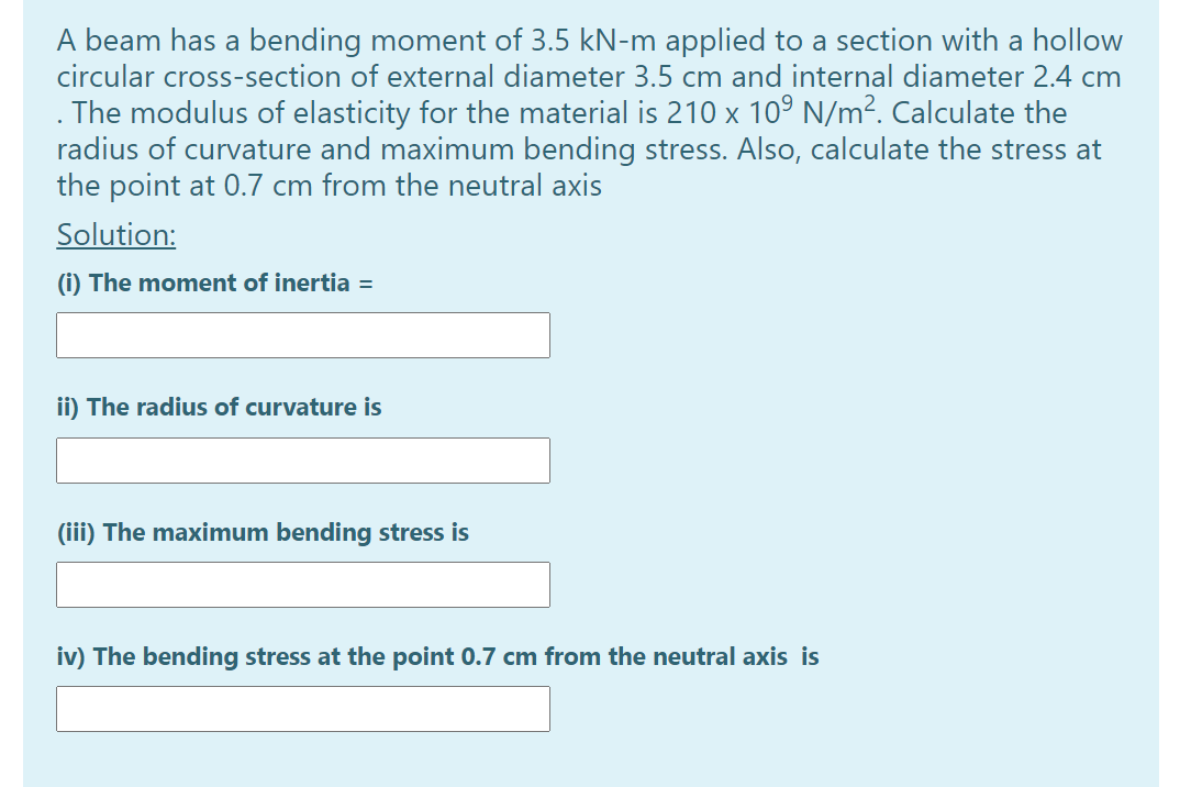 A beam has a bending moment of 3.5 kN-m applied to a section with a hollow
circular cross-section of external diameter 3.5 cm and internal diameter 2.4 cm
The modulus of elasticity for the material is 210 x 109 N/m². Calculate the
radius of curvature and maximum bending stress. Also, calculate the stress at
the point at 0.7 cm from the neutral axis
Solution:
(i) The moment of inertia =
ii) The radius of curvature is
(iii) The maximum bending stress is
iv) The bending stress at the point 0.7 cm from the neutral axis is
