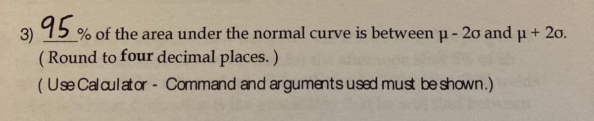 15% of the area under the normal curve is between u - 20 and u + 20o.
3)
(Round to four decimal places.)
(Use Calculator Command and arguments used must be shown.)
