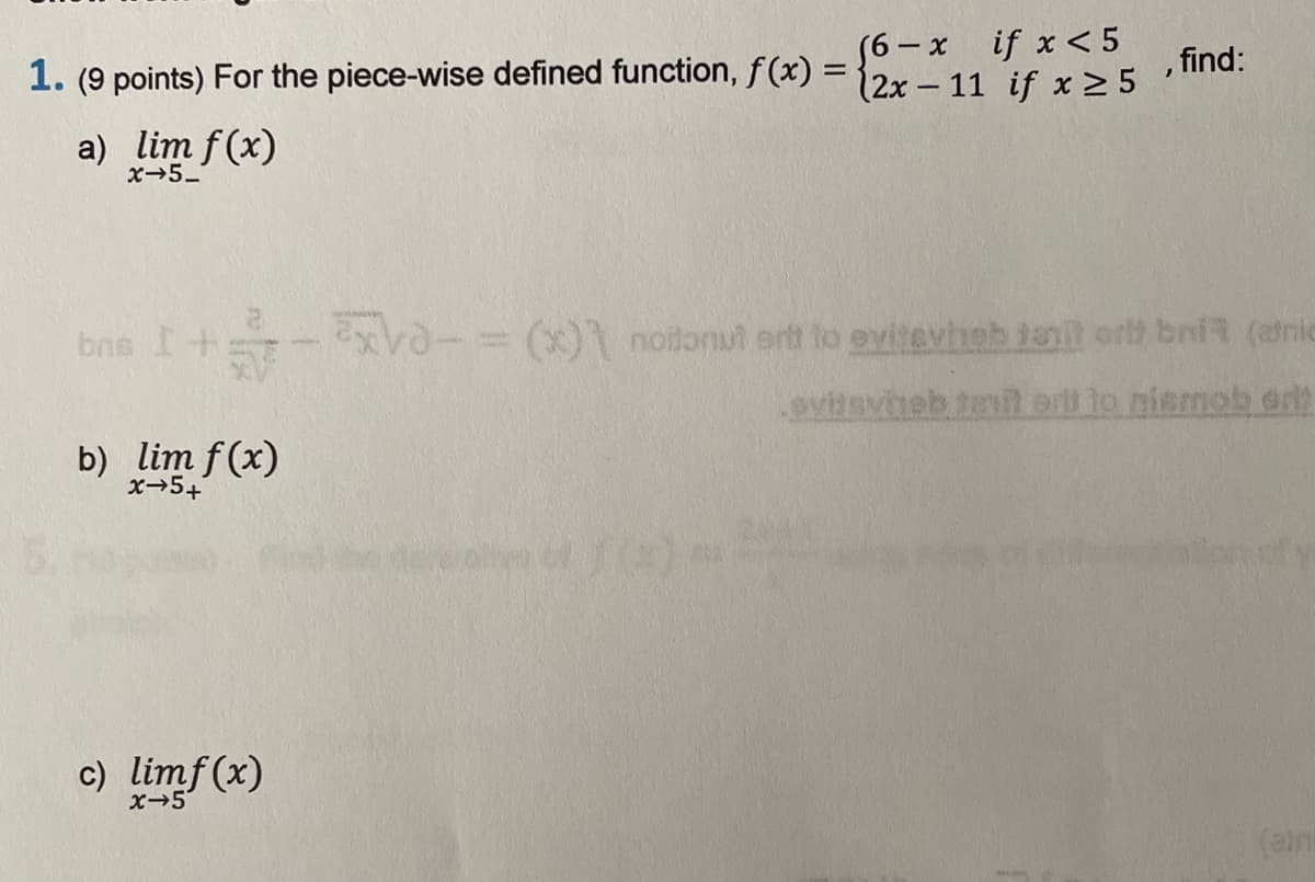 56- x if x< 5
12x – 11 if x > 5
1. (9 points) For the piece-wise defined function, f(x) =
, find:
a) lim f(x)
x5_
bns I+ - -= (x) noitornut ert to evitevheb tanil orth bnia (eric
evitsviteb tel erti to niemob er)
b) lim f (x)
x→5+
dey of
c) limf(x)
x-5
(eimi
