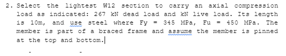 2. Select
the lightest W12
section
to
carry
аxial
compression
an
load as indicated: 267 KN dead load and kN live load. Its length
is 10m,
and
use
steel
where Fy =
345 МPа,
Fu
450 MPa.
The
member is part of a braced frame and assume the member is pinned
at the top and bottom.
