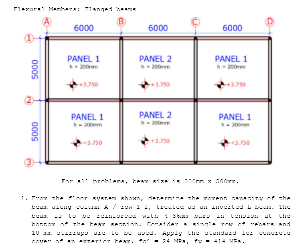 Flexural Members: Flanged beams
B)
6000
6000
6000
PANEL 2
h= 200mm
PANEL 1
h- 200mm
PANEL 1
h= 200mm
+3.750
+3.750
+3.750
2
PANEL 2
h- 200mm
PANEL 1
PANEL 1
h- 200mm
h- 200mm
3.750
+3.750
+3.750
For all problems, beam size is 300mm x 500mm.
1. From the floor system shown, determine the moment capacity of the
beam along column A / row 1-2, treated as an inverted L-beam. The
beam is to be
bottom of the beam section. Consider a single row of rebars and
reinforced with 4-3 6mm bars
in
tension
at
the
to be used. Apply the standard for
cover of an exterior beam. fc' = 24 MPa, fy = 414 MPa.
10-mm stirrups are
concrete
000S
000S
