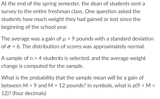 At the end of the spring semester, the dean of students sent a
survey to the entire freshman class. One question asked the
students how much weight they had gained or lost since the
beginning of the school year.
The average was a gain of u = 9 pounds with a standard deviation
of o = 6. The distribution of scores was approximately normal.
A sample of n = 4 students is selected, and the average weight
change is computed for the sample.
What is the probability that the sample mean will be a gain of
between M = 9 and M = 12 pounds? In symbols, what is p(9 < M <
12)? (four decimals)
