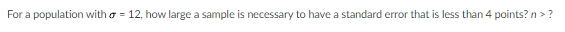 For a population with a = 12, how large a sample is necessary to have a standard error that is less than 4 points? n > ?
