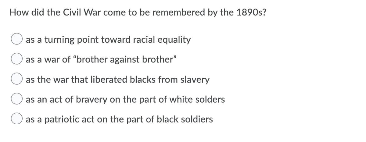 How did the Civil War come to be remembered by the 1890s?
as a turning point toward racial equality
as a war of "brother against brother"
as the war that liberated blacks from slavery
as an act of bravery on the part of white solders
as a patriotic act on the part of black soldiers
