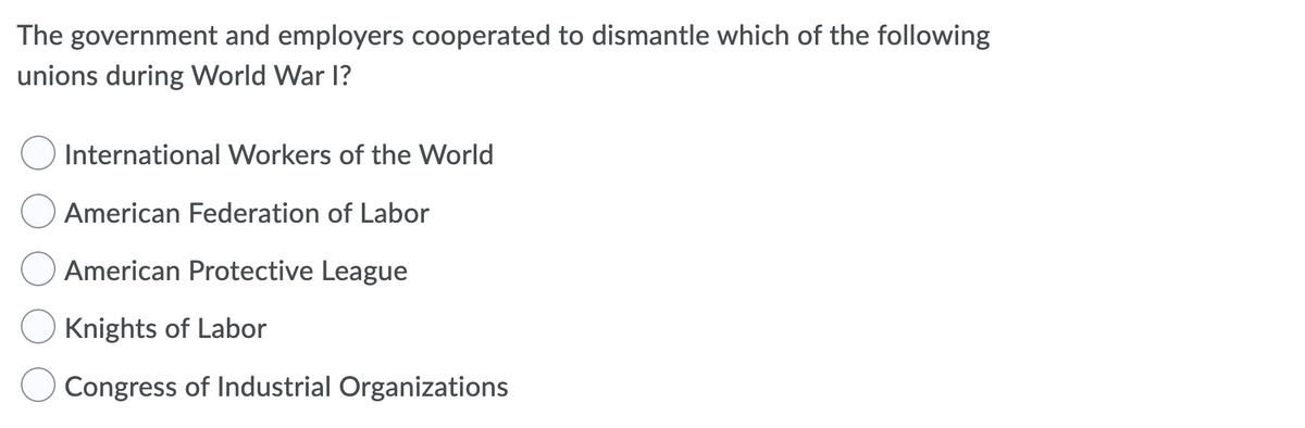 The government and employers cooperated to dismantle which of the following
unions during World War I?
International Workers of the World
American Federation of Labor
American Protective League
Knights of Labor
Congress of Industrial Organizations
