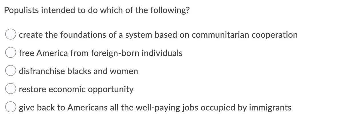 Populists intended to do which of the following?
create the foundations of a system based on communitarian cooperation
free America from foreign-born individuals
disfranchise blacks and women
restore economic opportunity
give back to Americans all the well-paying jobs occupied by immigrants
